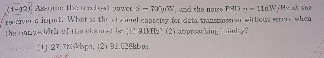 (1-42) Assume the received power S = 700μW, and the noise PSD = 11nW/Hz at the
receiver's input. What is the channel capacity for data transmission without errors when
the bandwidth of the channel is: (1) 91kHz? (2) approaching infinity?
Answer: (1) 27.703kbps, (2) 91.028kbps.
