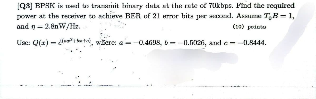 [Q3] BPSK is used to transmit binary data at the rate of 70kbps. Find the required
power at the receiver to achieve BER of 21 error bits per second. Assume To B = 1,
and n = 2.8nW/Hz.
(10) points
Use: Q(x) = (ax²+b+c), where: a = −0.4698, b = -0.5026, and c = -0.8444.