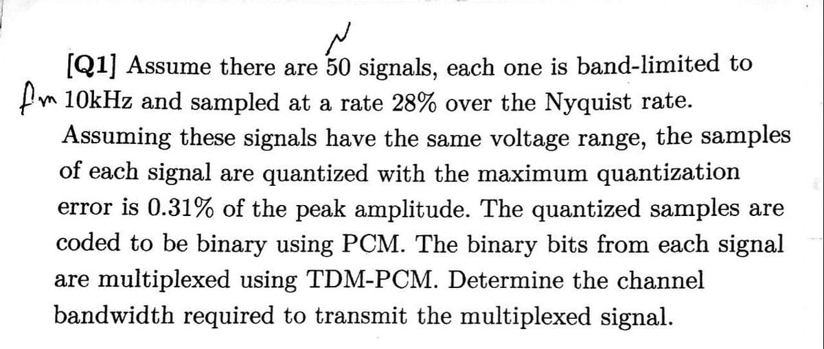 [Q1] Assume there are 50 signals, each one is band-limited to
10kHz and sampled at a rate 28% over the Nyquist rate.
Assuming these signals have the same voltage range, the samples
of each signal are quantized with the maximum quantization
error is 0.31% of the peak amplitude. The quantized samples are
coded to be binary using PCM. The binary bits from each signal
are multiplexed using TDM-PCM. Determine the channel
bandwidth required to transmit the multiplexed signal.