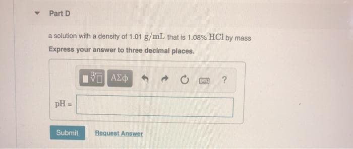 Part D
a solution with a density of 1.01 g/mL that is 1.08% HCl by mass
Express your answer to three decimal places.
?
pH =
%3D
Submit
Request Answer
