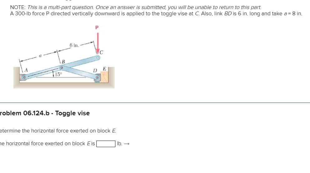 NOTE: This is a multi-part question. Once an answer is submitted, you will be unable to return to this part.
A 300-lb force P directed vertically downward is applied to the toggle vise at C. Also, link BD is 6 in. long and take a = 8 in.
B
15°
6 in.
roblem 06.124.b - Toggle vise
P
C
etermine the horizontal force exerted on block E.
he horizontal force exerted on block Eis
lb. →