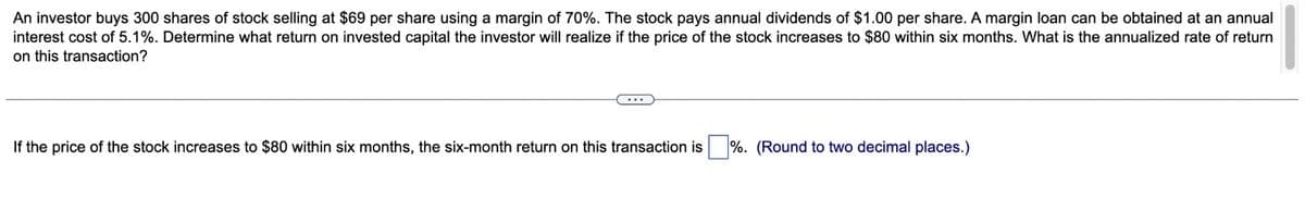 An investor buys 300 shares of stock selling at $69 per share using a margin of 70%. The stock pays annual dividends of $1.00 per share. A margin loan can be obtained at an annual
interest cost of 5.1%. Determine what return on invested capital the investor will realize if the price of the stock increases to $80 within six months. What is the annualized rate of return
on this transaction?
If the price of the stock increases to $80 within six months, the six-month return on this transaction is %. (Round to two decimal places.)