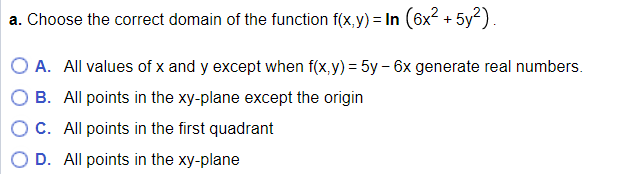 a. Choose the correct domain of the function f(x,y) = In (6x2 + 5y?).
A. All values of x and y except when f(x, y) = 5y – 6x generate real numbers.
B. All points in the xy-plane except the origin
C. All points in the first quadrant
D. All points in the xy-plane
