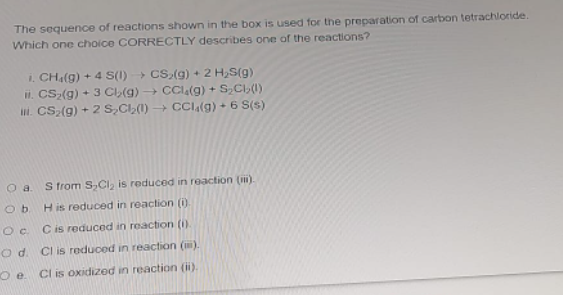 The sequence of reactions shown in the box is used for the preparation of carbon tetrachloride.
Which one choice CORRECTLY describes one of the reactions?
1. CHa(g) + 4 S(1) CS,(g) + 2 H,S(g)
il. CS2(g) + 3 Cl(g) → CCl(g) +
. CS(g) + 2 S,C,(1) → CCI(g) + 6 S(s)
S,C()
S trom S,Ci, is reduced in reaction (n).
Ob.
H is reduced in reaction (0
Oc Cis reduced in reaction (1).
O d. Cl is reduced in reaction (m).
Oe.
Cl is oxidized in reaction (i).
