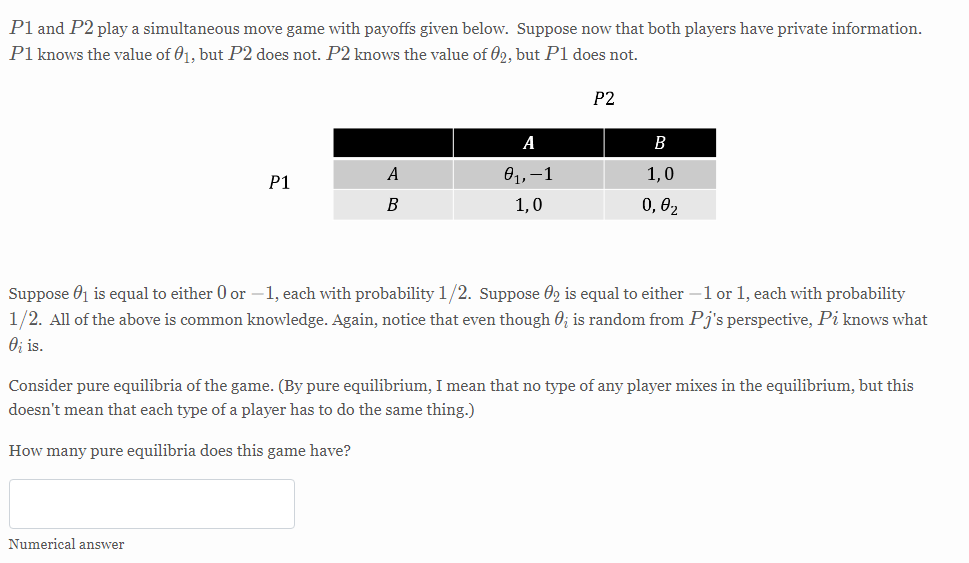 Pl and P2 play a simultaneous move game with payoffs given below. Suppose now that both players have private information.
P1 knows the value of 01, but P2 does not. P2 knows the value of 02, but P1 does not.
Р2
A
В
A
01,–1
1,0
P1
В
1,0
0, 02
Suppose 01 is equal to either 0 or –1, each with probability 1
Suppose 02 is equal to either –l or 1, each with probability
1/2. All of the above is common knowledge. Again, notice that even though 0; is random from Pj's perspective, Pi knows what
O; is.
Consider pure equilibria of the game. (By pure equilibrium, I mean that no type of any player mixes in the equilibrium, but this
doesn't mean that each type of a player has to do the same thing.)
How many pure equilibria does this game have?
Numerical answer
