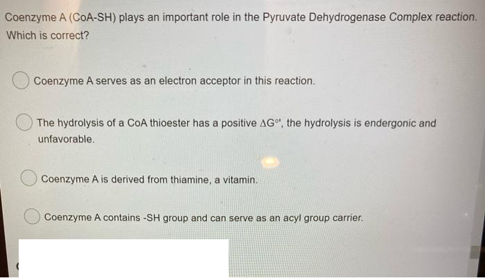 Coenzyme A (CoA-SH) plays an important role in the Pyruvate Dehydrogenase Complex reaction.
Which is correct?
Coenzyme A serves as an electron acceptor in this reaction.
The hydrolysis of a CoA thioester has a positive AG", the hydrolysis is endergonic and
unfavorable.
Coenzyme A is derived from thiamine, a vitamin.
Coenzyme A contains -SH group and can serve as an acyl group carrier.
