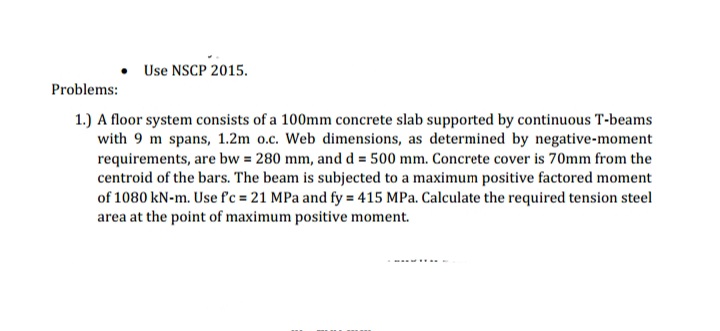 • Use NSCP 2015.
Problems:
1.) A floor system consists of a 100mm concrete slab supported by continuous T-beams
with 9 m spans, 1.2m 0.c. Web dimensions, as determined by negative-moment
requirements, are bw = 280 mm, and d = 500 mm. Concrete cover is 70mm from the
centroid of the bars. The beam is subjected to a maximum positive factored moment
of 1080 kN-m. Use f'c = 21 MPa and fy = 415 MPa. Calculate the required tension steel
area at the point of maximum positive moment.
