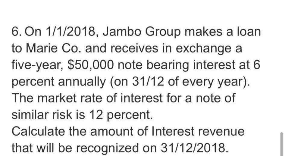6. On 1/1/2018, Jambo Group makes a loan
to Marie Co. and receives in exchange a
five-year, $50,000 note bearing interest at 6
percent annually (on 31/12 of every year).
The market rate of interest for a note of
similar risk is 12 percent.
Calculate the amount of Interest revenue
that will be recognized on 31/12/2018.
