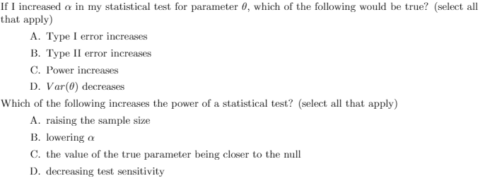 If I increased a in my statistical test for parameter 0, which of the following would be true? (select all
that apply)
A. Type I error increases
B. Type II error increases
C. Power increases
D. Var(0) decreases
Which of the following increases the power of a statistical test? (select all that apply)
A. raising the sample size
B. lowering a
C. the value of the true parameter being closer to the null
D. decreasing test sensitivity
