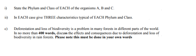 i)
State the Phylum and Class of EACH of the organisms A, B and C.
ii)
In EACH case give THREE characteristics typical of EACH Phylum and Class.
c) Deforestation and loss of biodiversity is a problem in many forests in different parts of the world.
In no more than 400 words, discuss the effects and consequences due to deforestation and loss of
biodiversity in rain forests. Please note this must be done in your own words

