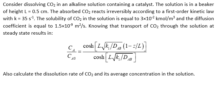 Consider dissolving CO₂ in an alkaline solution containing a catalyst. The solution is in a beaker
of height L = 0.5 cm. The absorbed CO₂ reacts irreversibly according to a first-order kinetic law
with k = 35 s¹. The solubility of CO₂ in the solution is equal to 3×10¹² kmol/m³ and the diffusion
coefficient is equal to 1.5×10⁹ m²/s. Knowing that transport of CO₂ through the solution at
steady state results in:
C
40
AB
cosh L√₁/DB (1-2/L)]
cosh L√k/DAB
Also calculate the dissolution rate of CO₂ and its average concentration in the solution.