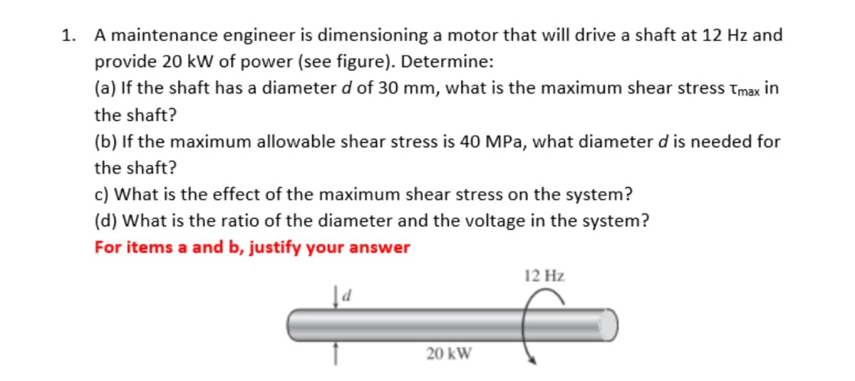 1. A maintenance engineer is dimensioning a motor that will drive a shaft at 12 Hz and
provide 20 kW of power (see figure). Determine:
(a) If the shaft has a diameter d of 30 mm, what is the maximum shear stress Tmax in
the shaft?
(b) If the maximum allowable shear stress is 40 MPa, what diameter d is needed for
the shaft?
c) What is the effect of the maximum shear stress on the system?
(d) What is the ratio of the diameter and the voltage in the system?
For items a and b, justify your answer
20 kW
12 Hz