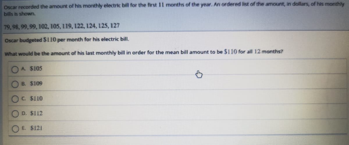 Oscar recorded the amount of his monthly electric bill for the first 11 months of the year. An ordered list of the amount, in dollars, of his monthly
bills is shown.
79,98, 99,99, 102, 105, 119, 122, 124, 125, 127
Oscar budgeted $110 per month for his electric bill.
What would be the amount of his last monthly bill in order for the mean bill amount to be $110 for all 12 months?
A. $105
B. $109
C. $110
D. $112
O E $121
