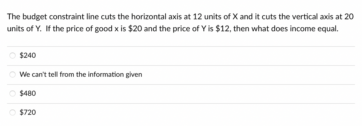 The budget constraint line cuts the horizontal axis at 12 units of X and it cuts the vertical axis at 20
units of Y. If the price of good x is $20 and the price of Y is $12, then what does income equal.
$240
We can't tell from the information given
$480
$720
