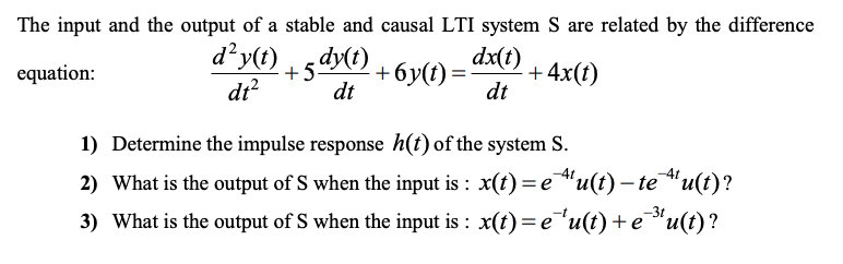 The input and the output of a stable and causal LTI system S are related by the difference
d²y(t)
dt?
+6y(t) =
dt
dx(t)
+4x(t)
dt
equation:
1) Determine the impulse response h(t) of the system S.
2) What is the output of S when the input is : x(t) = e"u(t) – te"u(t)?
-3t
3) What is the output of S when the input is : x(t)= e"u(t) +e"u(t)?
