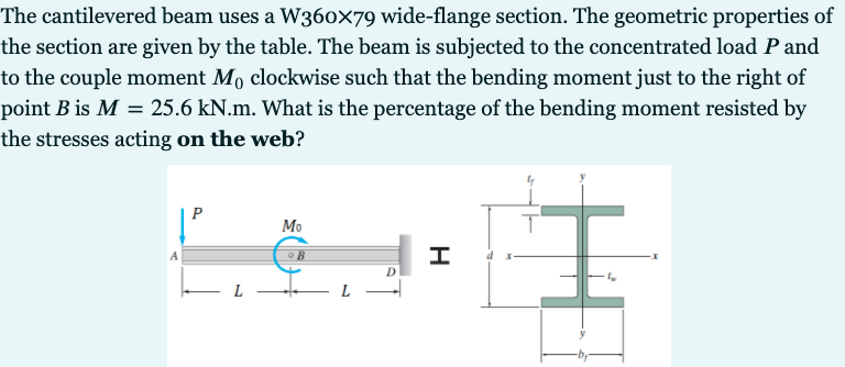 The cantilevered beam uses a W360x79 wide-flange section. The geometric properties of
the section are given by the table. The beam is subjected to the concentrated load P and
to the couple moment Mo clockwise such that the bending moment just to the right of
point B is M = 25.6 kN.m. What is the percentage of the bending moment resisted by
the stresses acting on the web?
М
L -
L
H
