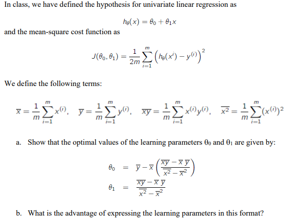 In class, we have defined the hypothesis for univariate linear regression as
he(x) = 00 + 0₁x
and the mean-square cost function as
2
J(00,01)
Σ (ho(x²) - y(i)) ²
2m
i=1
We define the following terms:
m
`x), y= 10.
;Σy"), xy = - ²
x(1) y(i) x²:
(x(1)) ²
m
a. Show that the optimal values of the learning parameters 00 and 0₁ are given by:
00 = y-x
xy−xy
x²-x²
01
=
ху-ху
x²-x²
b. What is the advantage of expressing the learning parameters in this format?
=