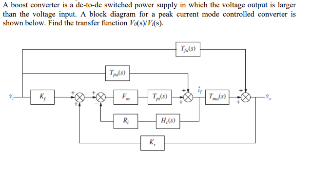 A boost converter is a dc-to-dc switched power supply in which the voltage output is larger
than the voltage input. A block diagram for a peak current mode controlled converter is
shown below. Find the transfer function Vo(s)/V/(s).
Tja(s)
Tpa(s)
Kf
Fm
R₁
Tp.(s)
K₁
H.(s)
Tma(s)