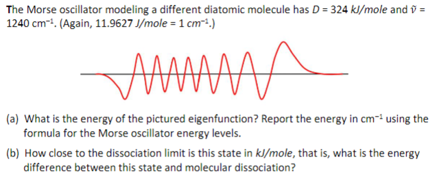 The Morse oscillator modeling a different diatomic molecule has D = 324 kJ/mole and v =
1240 cm¹. (Again, 11.9627 J/mole = 1 cm-¹.)
M
(a) What is the energy of the pictured eigenfunction? Report the energy in cm-¹ using the
formula for the Morse oscillator energy levels.
(b) How close to the dissociation limit is this state in kJ/mole, that is, what is the energy
difference between this state and molecular dissociation?