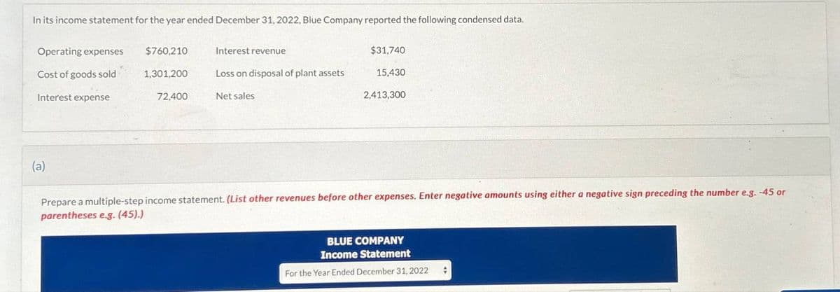 In its income statement for the year ended December 31, 2022, Blue Company reported the following condensed data.
Operating expenses
$760,210
Interest revenue
$31,740
Cost of goods sold
Interest expense
1,301,200
Loss on disposal of plant assets
15,430
72,400
Net sales
2,413,300
(a)
Prepare a multiple-step income statement. (List other revenues before other expenses. Enter negative amounts using either a negative sign preceding the number e.g. -45 or
parentheses e.g. (45).)
BLUE COMPANY
Income Statement
For the Year Ended December 31, 2022