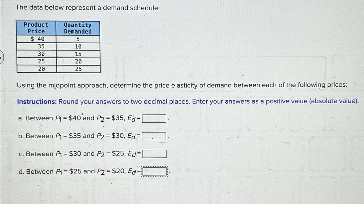 The data below represent a demand schedule.
Product
Price
Quantity
Demanded
$ 40
5
35
10
30
15
25
20
20
25
Using the midpoint approach, determine the price elasticity of demand between each of the following prices:
Instructions: Round your answers to two decimal places. Enter your answers as a positive value (absolute value).
a. Between P₁ = $40 and P2 = $35, Ed=
b. Between P₁ = $35 and P2 = $30, Ed=
==
c. Between P₁ = $30 and P2 = $25, Ed=[
d. Between P₁ = $25 and P2 = $20, Ed=[