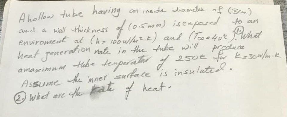 A hollow tube having
and a wall thick ness
an 'inside dia metes of (3em)
of (05mm) isexpased to an
enviroment at (h= 100wh--E) and (Tooz40tWhet
heat generation nate in the tube will produce
Habe temperatar
inner surface
7 heat.
a maxeimum
the
250€ for kasowlm.k
e is insulatid.
Assume
O whet are hekate
the ate
