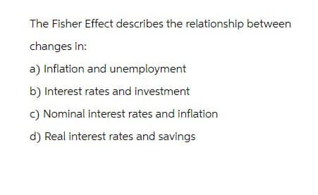 The Fisher Effect describes the relationship between
changes in:
a) Inflation and unemployment
b) Interest rates and investment
c) Nominal interest rates and inflation
d) Real interest rates and savings