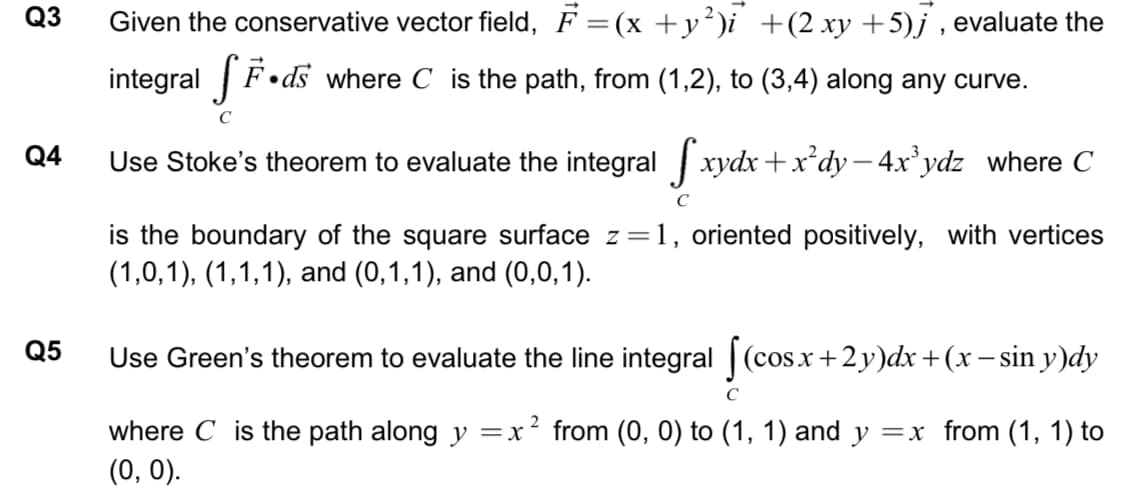Q3
Given the conservative vector field, F =(x +y²)i +(2 xy +5)j , evaluate the
integral fF•ds
F•ds where C is the path, from (1,2), to (3,4) along any curve.
C
Q4
Use Stoke's theorem to evaluate the integral xydx+x*dy – 4x'ydz where C
is the boundary of the square surface z =1, oriented positively, with vertices
(1,0,1), (1,1,1), and (0,1,1), and (0,0,1).
Q5
Use Green's theorem to evaluate the line integral |(cosx+2y)dx+(x – sin y)dy
C
2
where C is the path along y =x
from (0, 0) to (1, 1) and y =x from (1, 1) to
(0, 0).
