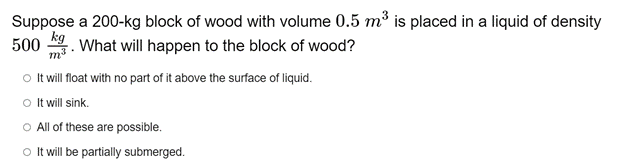Suppose a 200-kg block of wood with volume 0.5 m³ is placed in a liquid of density
kg
What will happen to the block of wood?
500
o It will float with no part of it above the surface of liquid.
O It will sink.
O All of these are possible.
o t will be partially submerged.
