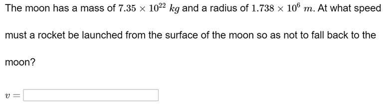 The moon has a mass of 7.35 x 1022 kg and a radius of 1.738 x 10° m. At what speed
must a rocket be launched from the surface of the moon so as not to fall back to the
moon?
