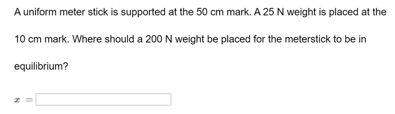 A uniform meter stick is supported at the 50 cm mark. A 25 N weight is placed at the
10 cm mark. Where should a 200 N weight be placed for the meterstick to be in
equilibrium?
