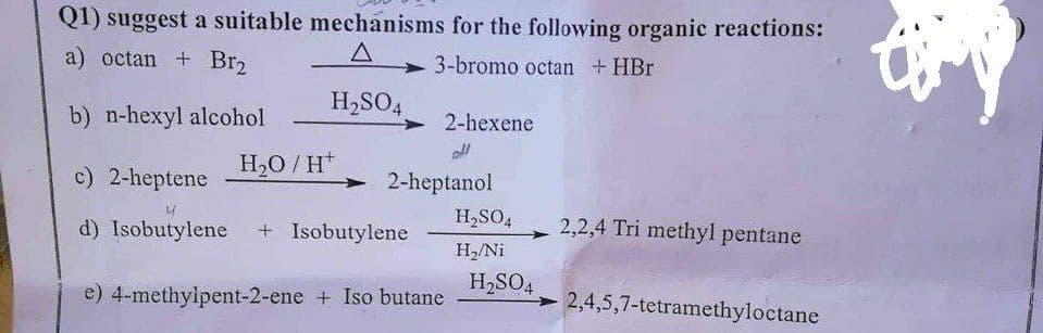 Q1) suggest a suitable mechanisms for the following organic reactions:
a) octan + Br2
A
3-bromo octan + HBr
H₂SO4
b) n-hexyl alcohol
2-hexene
off
H₂O/H*
c) 2-heptene
2-heptanol
2,2,4 Tri methyl pentane
d) Isobutylene + Isobutylene
e) 4-methylpent-2-ene + Iso butane
2,4,5,7-tetramethyloctane
H₂SO4
H₂/Ni
H₂SO4