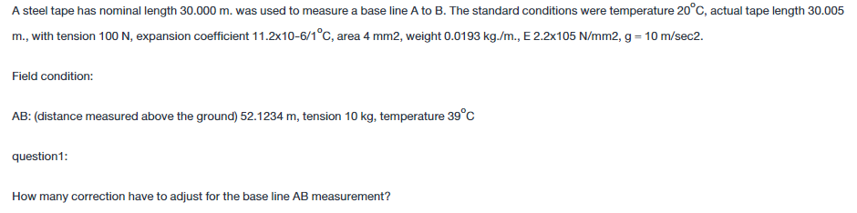 A steel tape has nominal length 30.000 m. was used to measure a base line A to B. The standard conditions were temperature 20°C, actual tape length 30.005
m., with tension 100 N, expansion coefficient 11.2x10-6/1°c, area 4 mm2, weight 0.0193 kg./m., E 2.2x105 N/mm2, g = 10 m/sec2.
Field condition:
AB: (distance measured above the ground) 52.1234 m, tension 10 kg, temperature 39°C
question1:
How many correction have to adjust for the base line AB measurement?
