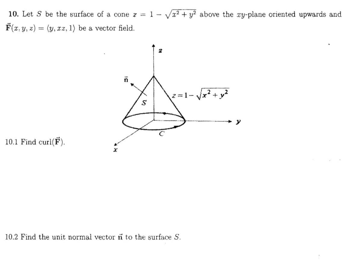 10. Let S be the surface of a cone z =
1- Va? + y? above the ry-plane oriented upwards and
F(x, y, z) = (y, xz, 1) be a vector field.
.2
2=1-
+ y?
10.1 Find curl(F).
10.2 Find the unit normal vector n to the surface S.
