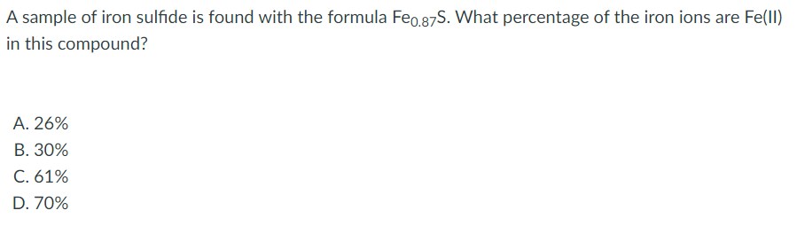 A sample of iron sulfide is found with the formula Feo.87S. What percentage of the iron ions are Fe(ll)
in this compound?
A. 26%
В. 30%
C. 61%
D. 70%
