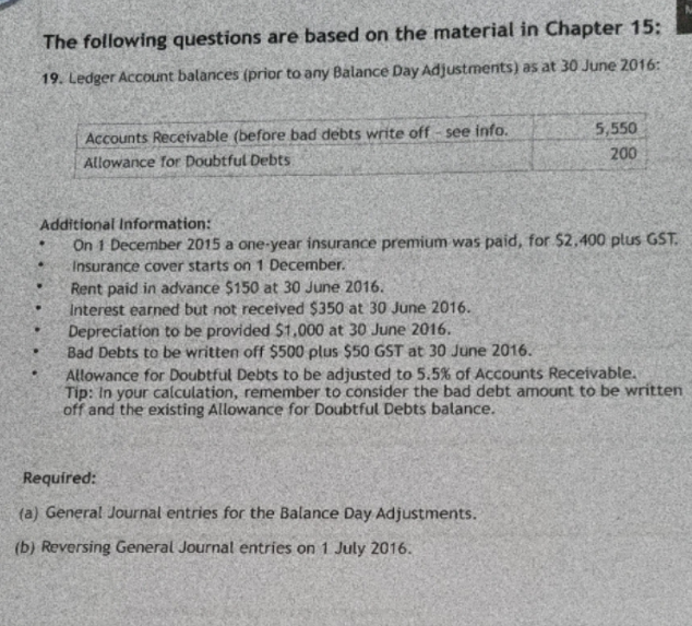 The following questions are based on the material in Chapter 15:
19. Ledger Account balances (prior to any Balance Day Adjustments) as at 30 June 2016:
5,550
Accounts Receivable (before bad debts write off - see info.
200
Allowance for Doubtful Debts
Additional Information:
On 1 December 2015 a one-year insurance premium was paid, for $2,400 plus GST.
Insurance cover starts on 1 December.
Rent paid in advance $150 at 30 June 2016.
Interest earned but not received $350 at 30 June 2016.
Depreciation to be provided $1,000 at 30 June 2016.
Bad Debts to be written off $500 plus $50 GST at 30 June 2016.
Allowance for Doubtful Debts to be adjusted to 5.5% of Accounts Receivable.
Tip: In your calculation, remember to consider the bad debt amount to be written
off and the existing Allowance for Doubtful Debts balance.
Required:
(a) General Journal entries for the Balance Day Adjustments.
(b) Reversing General Journal entries on 1 July 2016.
