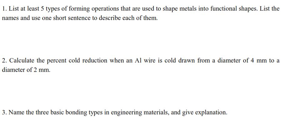 1. List at least 5 types of forming operations that are used to shape metals into functional shapes. List the
names and use one short sentence to describe each of them.
2. Calculate the percent cold reduction when an Al wire is cold drawn from a diameter of 4 mm to a
diameter of 2 mm.
3. Name the three basic bonding types in engineering materials, and give explanation.
