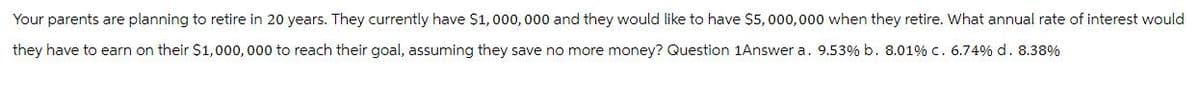 Your parents are planning to retire in 20 years. They currently have $1,000,000 and they would like to have $5,000,000 when they retire. What annual rate of interest would
they have to earn on their $1,000,000 to reach their goal, assuming they save no more money? Question 1Answer a. 9.53% b. 8.01% c. 6.74% d. 8.38%