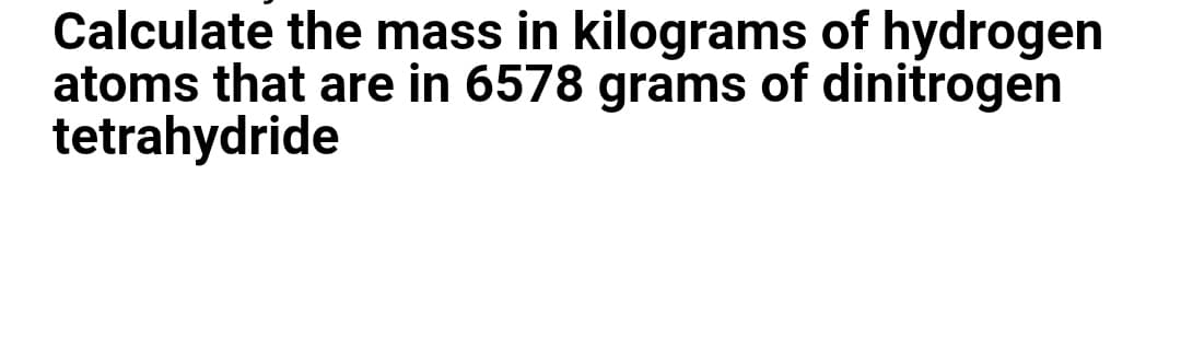 Calculate the mass in kilograms of hydrogen
atoms that are in 6578 grams of dinitrogen
tetrahydride