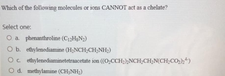 Which of the following molecules or ions CANNOT act as a chelate?
Select one:
O a. phenanthroline (C₁2H3N₂)
b. ethylenediamine (H₂NCH₂CH₂NH₂)
O c. ethylenediaminetetraacetate ion ((O₂CCH₂)₂NCH₂CH₂N(CH₂CO₂)24)
d. methylamine (CH3NH₂)