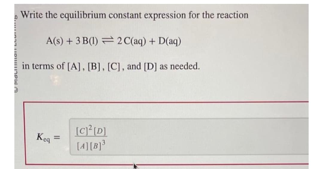 6 קרווווו{מוו דרמוו
Write the equilibrium constant expression for the reaction
A(s) + 3 B(1)
2 C(aq) + D(aq)
in terms of [A], [B], [C], and [D] as needed.
Keq=
[C]²[D]
[4][B]³