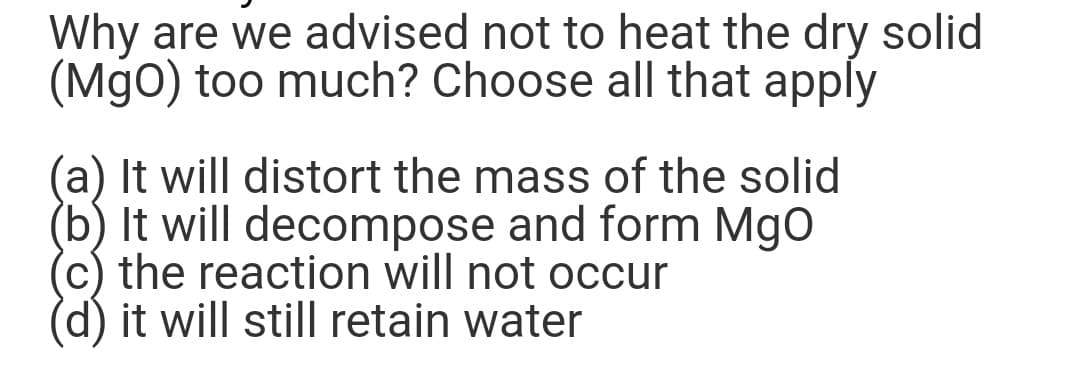 Why are we advised not to heat the dry solid
(MgO) too much? Choose all that apply
(a) It will distort the mass of the solid
(b) It will decompose and form MgO
the reaction will not occur
it will still retain water
