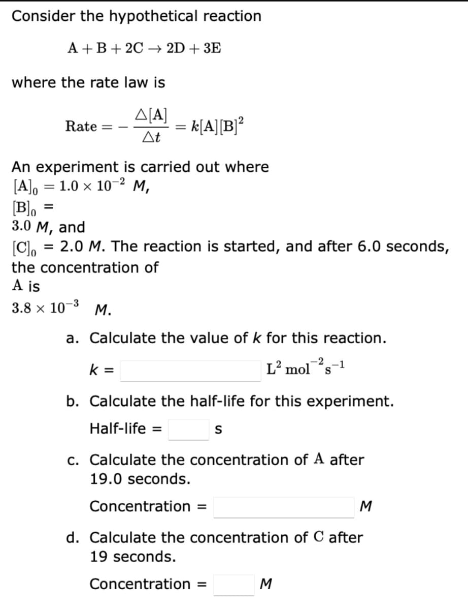 Consider the hypothetical reaction
A+B+ 2C 2D + 3E
where the rate law is
Δ[Α]
At
=
An experiment is carried out where
[A]o
1.0 × 10-² M,
Rate
=
Blo
3.0 M, and
[C]o
2.0 M. The reaction is started, and after 6.0 seconds,
the concentration of
A is
3.8 × 10-3
=
= k[A][B]²
M.
a. Calculate the value of k for this reaction.
L² mol 2S-1
k=
b. Calculate the half-life for this experiment.
Half-life =
S
c. Calculate the concentration of A after
19.0 seconds.
Concentration =
d. Calculate the concentration of C after
19 seconds.
Concentration =
M
M