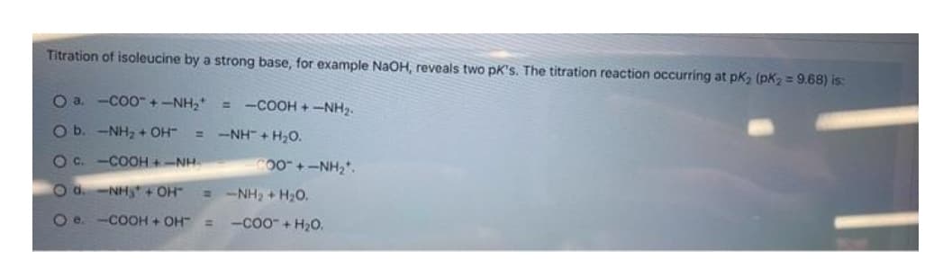 Titration of isoleucine by a strong base, for example NaOH, reveals two pk's. The titration reaction occurring at pK₂ (pK₂ = 9.68) is:
= COOH+ NH2
O a -C0O-+-NH,
O b. -NH₂ + OH- =
NH+H2O.
O G.COOH + NH
O d. -NH₂ + OH-
O e. -COOH + OH" =
00+-NH₂.
NH, THỌ.
-COO + H₂O.