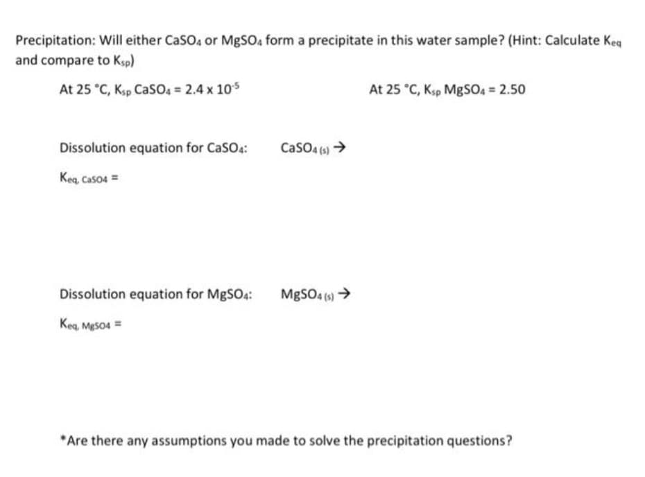 Precipitation: Will either CaSO4 or MgSO4 form a precipitate in this water sample? (Hint: Calculate Keq
and compare to Ksp)
At 25 °C, Ksp CaSO4 = 2.4 x 10.5
Dissolution equation for CaSO4:
Keq, CaSO4 =
Dissolution equation for MgSO4:
Keq, MgSO4 =
CaSO4(s) →
MgSO4(s) →
At 25 °C, Ksp MgSO4 = 2.50
*Are there any assumptions you made to solve the precipitation questions?