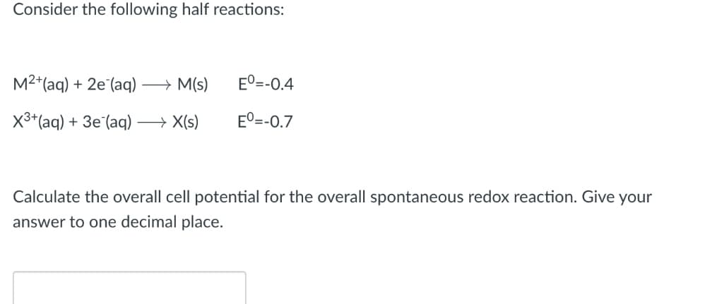 Consider the following half reactions:
M²+ (aq) + 2e (aq) → M(S)
X³+ (aq) + 3e (aq) →→→→→→X(s)
Eº=-0.4
Eº=-0.7
Calculate the overall cell potential for the overall spontaneous redox reaction. Give your
answer to one decimal place.
