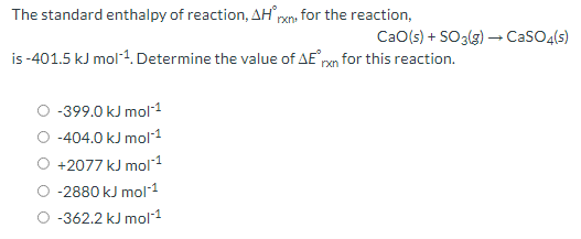 The standard enthalpy of reaction, AH' pxn, for the reaction,
CaO(s) + SO3(3) – CaSO4(s)
is -401.5 kJ mol1. Determine the value of AE pan for this reaction.
-399.0 kJ mol1
-404.0 kJ mol1
+2077 kJ mol1
-2880 kJ mol-1
O -362.2 kJ mol1
