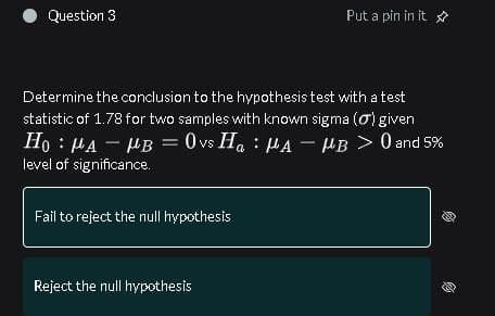 Determine the conclusion to the hypothesis test with a test
statistic of 1.78 for two samples with known sigma (0) given
Ho: MAHB = 0 vs H₁ μA - HB > 0 and 5%
level of significance.
(
Question 3
Fail to reject the null hypothesis
Reject the null hypothesis
Put a pin in it
