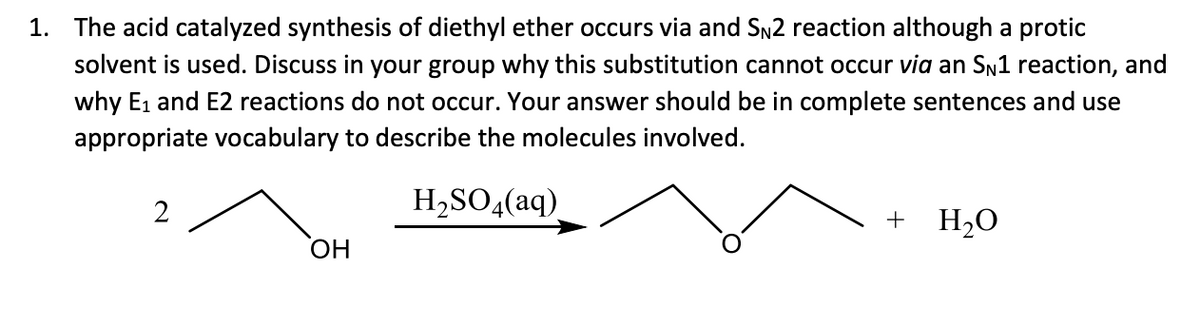 1. The acid catalyzed synthesis of diethyl ether occurs via and SN2 reaction although a protic
solvent is used. Discuss in your group why this substitution cannot occur via an SN1 reaction, and
why E1 and E2 reactions do not occur. Your answer should be in complete sentences and use
appropriate vocabulary to describe the molecules involved.
2
H,SO,(aq)
+ H2O
ОН
