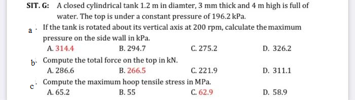 SIT. G: A closed cylindrical tank 1.2 m in diamter, 3 mm thick and 4 m high is full of
water. The top is under a constant pressure of 196.2 kPa.
a
If the tank is rotated about its vertical axis at 200 rpm, calculate the maximum
pressure on the side wall in kPa.
A. 314.4
B. 294.7
b. Compute the total force on the top in kN.
A. 286.6
B. 266.5
Compute the maximum hoop tensile stress
A. 65.2
B. 55
C. 275.2
C. 221.9
in MPa.
C. 62.9
D. 326.2
D. 311.1
D. 58.9